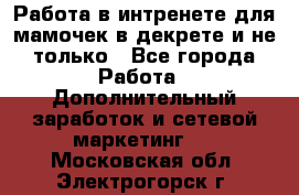 Работа в интренете для мамочек в декрете и не только - Все города Работа » Дополнительный заработок и сетевой маркетинг   . Московская обл.,Электрогорск г.